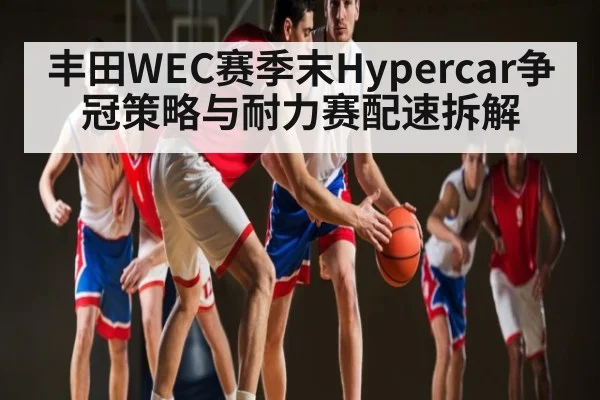 丰田WEC赛季末Hypercar争冠策略与耐力赛配速拆解 - Kaiyun Esports