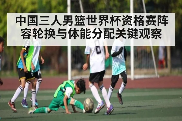中国三人男篮世界杯资格赛阵容轮换与体能分配关键观察 - Kaiyun Esports